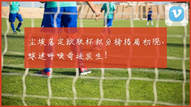 尘埃落定欧联杯积分榜格局初现，球迷呼唤奇迹发生！