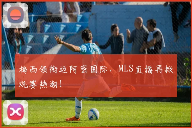 梅西领衔迈阿密国际，MLS直播再掀观赛热潮！