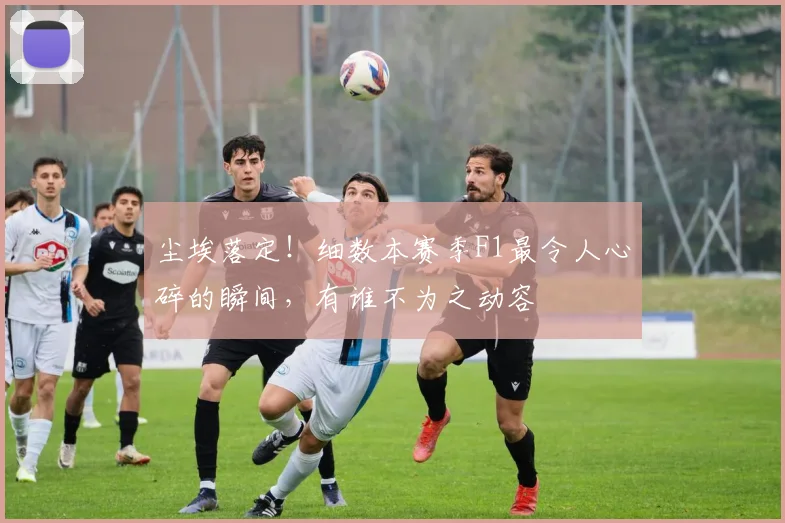 尘埃落定！细数本赛季F1最令人心碎的瞬间，有谁不为之动容