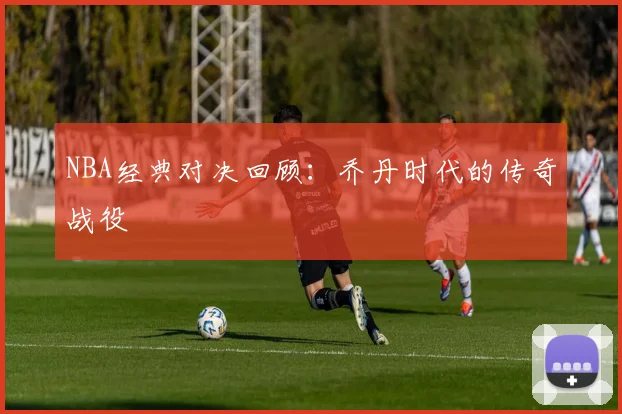 NBA经典对决回顾:乔丹时代的传奇战役