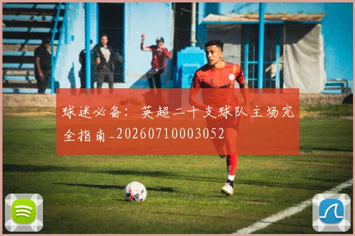 球迷必备：英超二十支球队主场完全指南_20260710003052