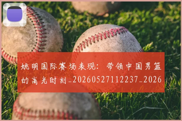 姚明国际赛场表现：带领中国男篮的高光时刻_20260527112237_20260703232626