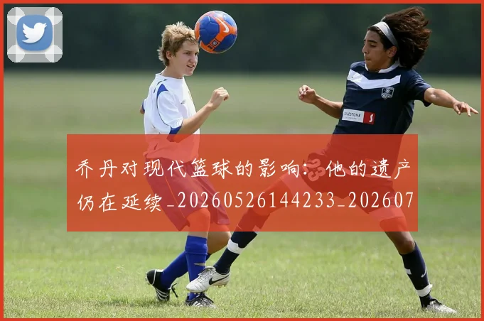 乔丹对现代篮球的影响：他的遗产仍在延续_20260526144233_20260707143329