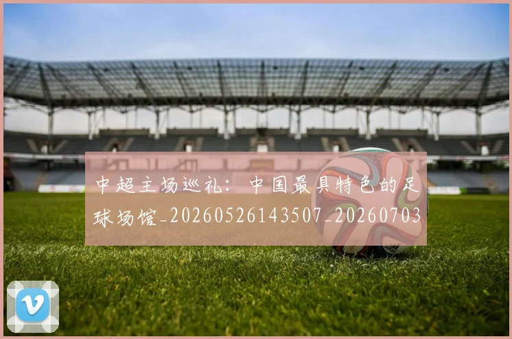 中超主场巡礼：中国最具特色的足球场馆_20260526143507_20260703203539