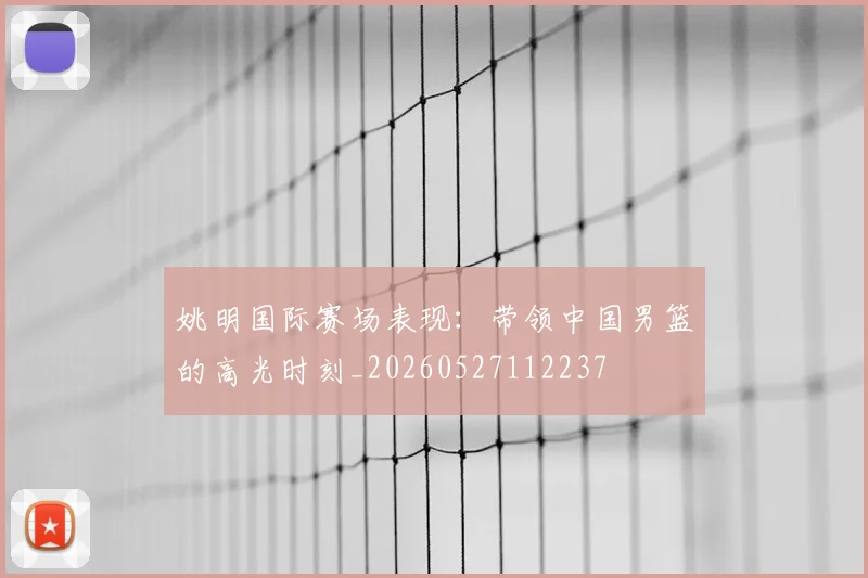 姚明国际赛场表现：带领中国男篮的高光时刻_20260527112237