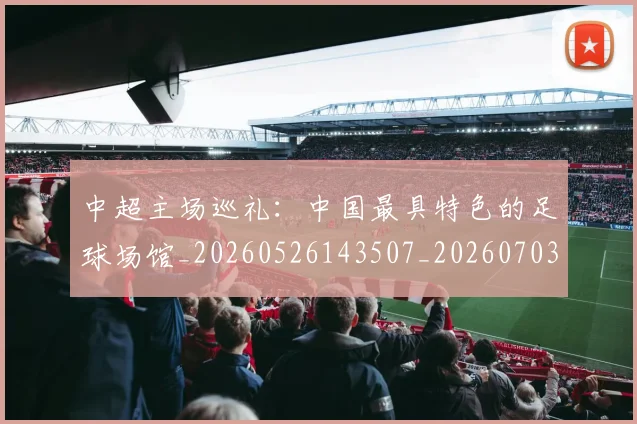 中超主场巡礼：中国最具特色的足球场馆_20260526143507_20260703203539