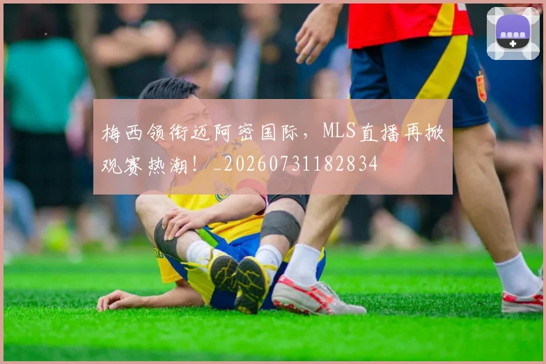 梅西领衔迈阿密国际，MLS直播再掀观赛热潮！_20260731182834