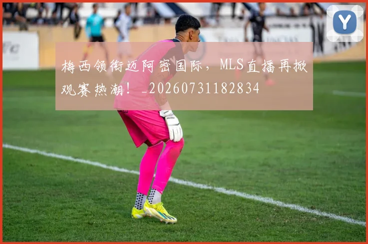 梅西领衔迈阿密国际，MLS直播再掀观赛热潮！_20260731182834