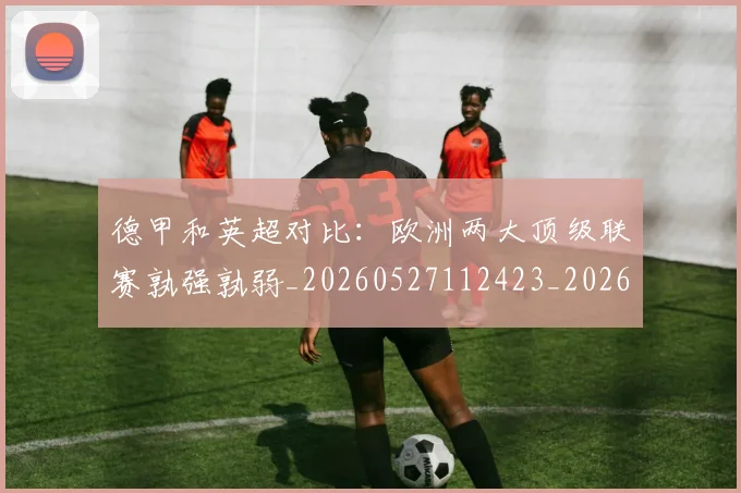 德甲和英超对比：欧洲两大顶级联赛孰强孰弱_20260527112423_20260704173045