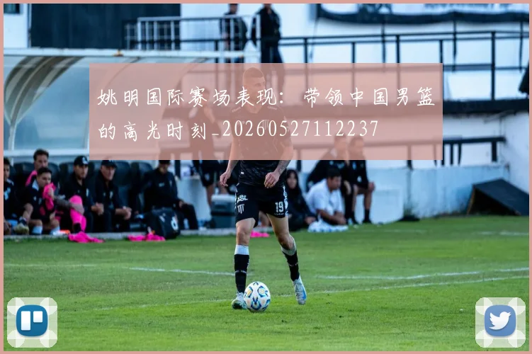 姚明国际赛场表现：带领中国男篮的高光时刻_20260527112237