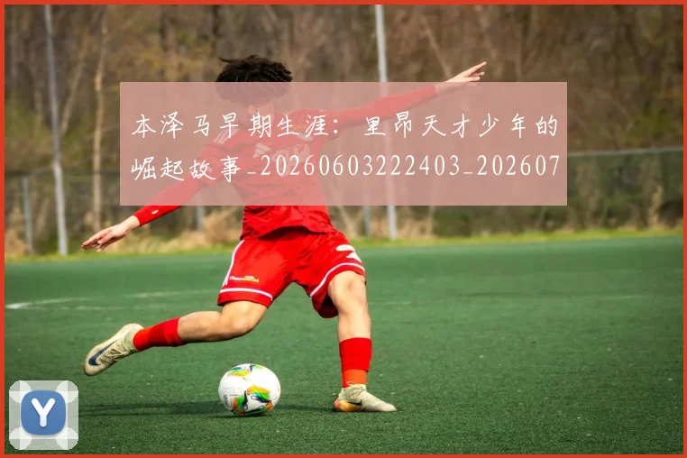 本泽马早期生涯：里昂天才少年的崛起故事_20260603222403_20260707021849_20260731174349