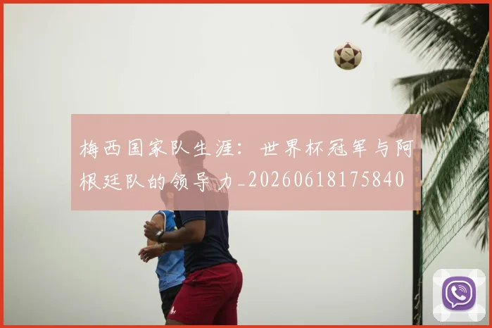 梅西国家队生涯：世界杯冠军与阿根廷队的领导力_20260618175840