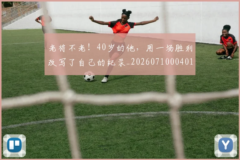 老将不老!40岁的他,用一场胜利改写了自己的纪录_20260710004016