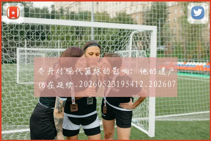 乔丹对现代篮球的影响：他的遗产仍在延续_20260523195412_20260703210128