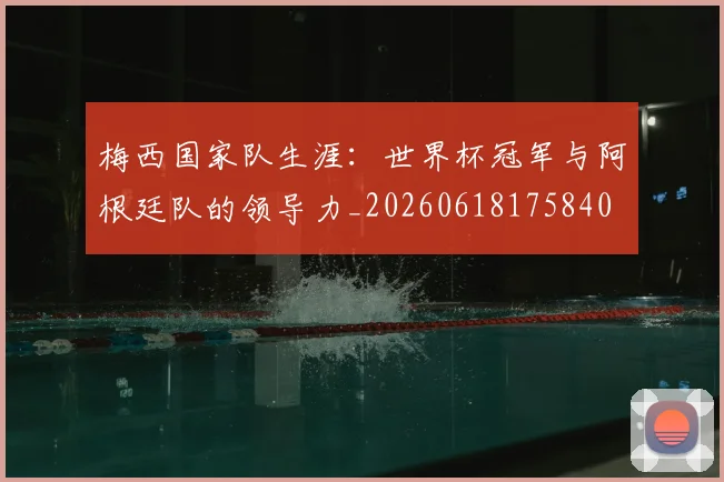 梅西国家队生涯：世界杯冠军与阿根廷队的领导力_20260618175840