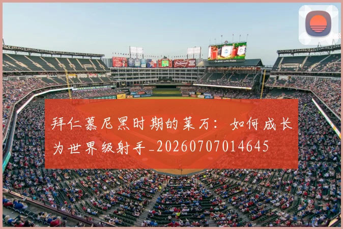 拜仁慕尼黑时期的莱万:如何成长为世界级射手_20260707014645