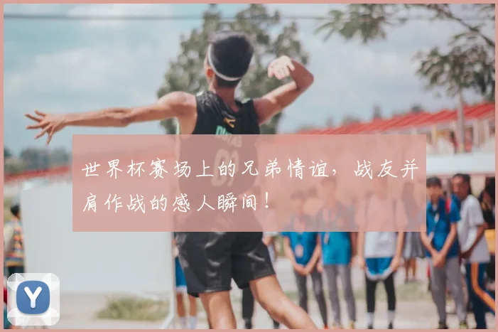 世界杯赛场上的兄弟情谊，战友并肩作战的感人瞬间！