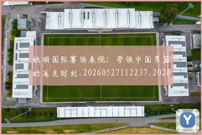 姚明国际赛场表现:带领中国男篮的高光时刻_20260527112237_20260703232626