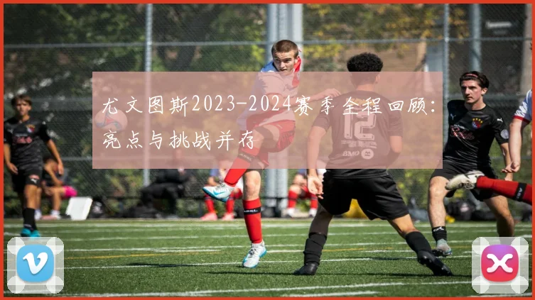 尤文图斯2023-2024赛季全程回顾：亮点与挑战并存