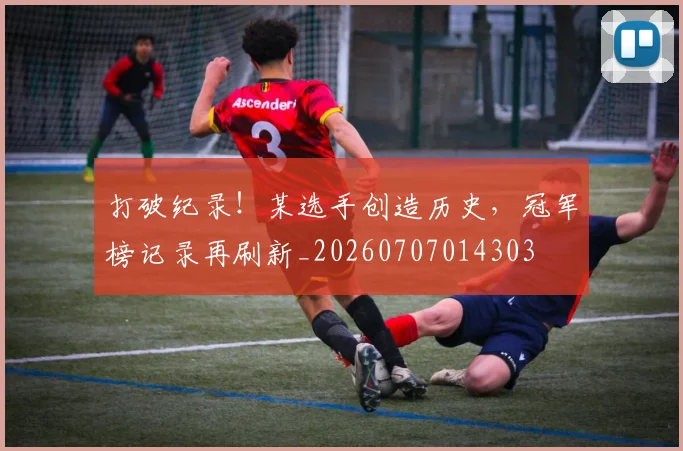 打破纪录！某选手创造历史，冠军榜记录再刷新_20260707014303