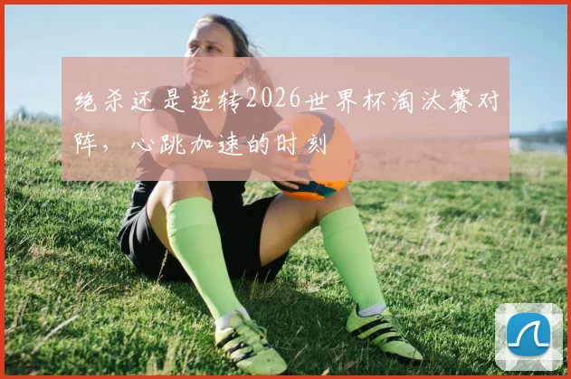 绝杀还是逆转2026世界杯淘汰赛对阵,心跳加速的时刻