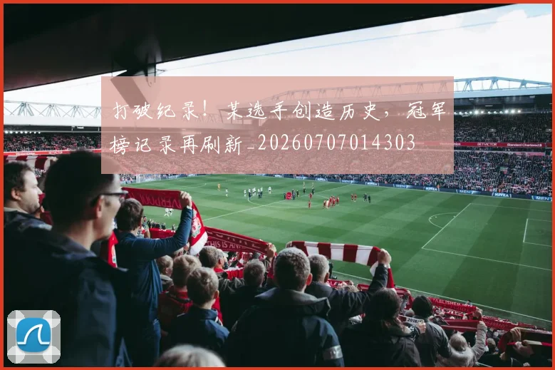 打破纪录!某选手创造历史,冠军榜记录再刷新_20260707014303