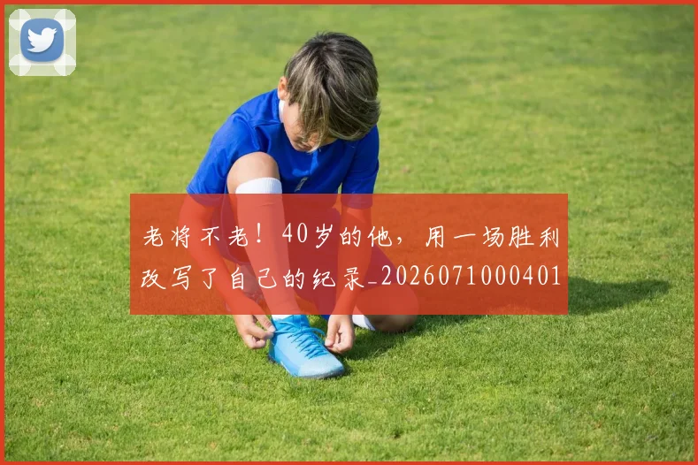 老将不老!40岁的他,用一场胜利改写了自己的纪录_20260710004016