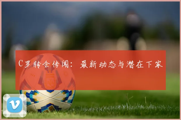 C罗转会传闻：最新动态与潜在下家