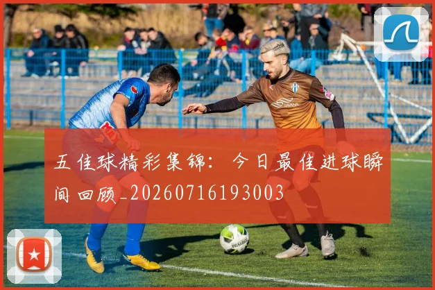 五佳球精彩集锦：今日最佳进球瞬间回顾_20260716193003