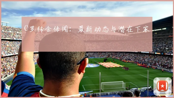 C罗转会传闻：最新动态与潜在下家