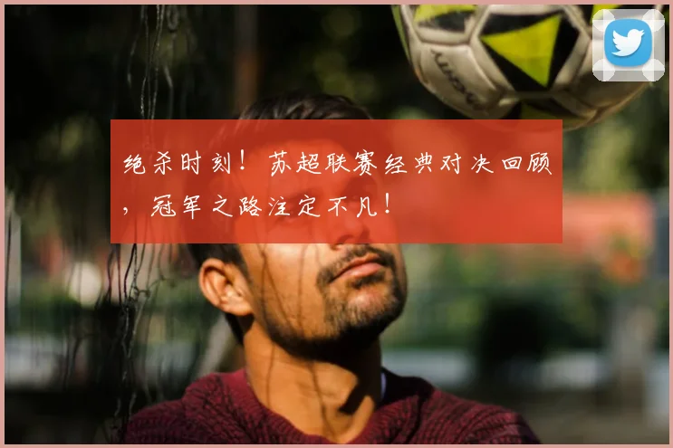 绝杀时刻!苏超联赛经典对决回顾,冠军之路注定不凡!
