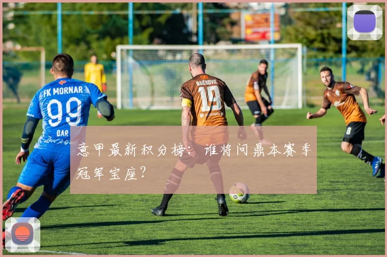 意甲最新积分榜:谁将问鼎本赛季冠军宝座?