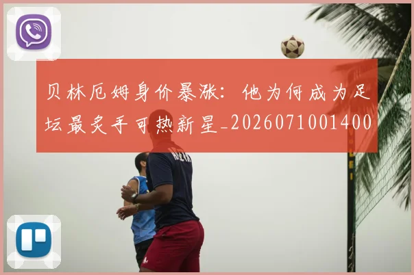 贝林厄姆身价暴涨：他为何成为足坛最炙手可热新星_20260710014006