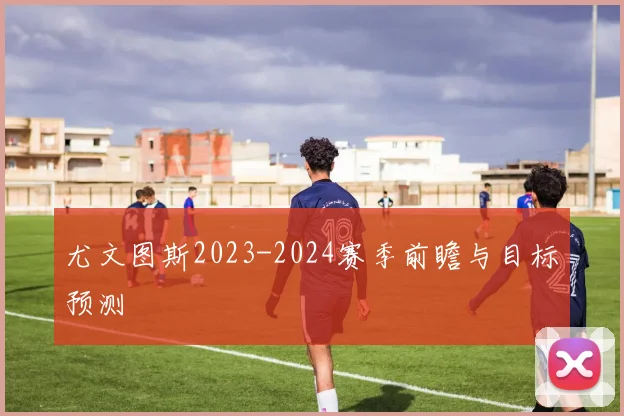 尤文图斯2023-2024赛季前瞻与目标预测