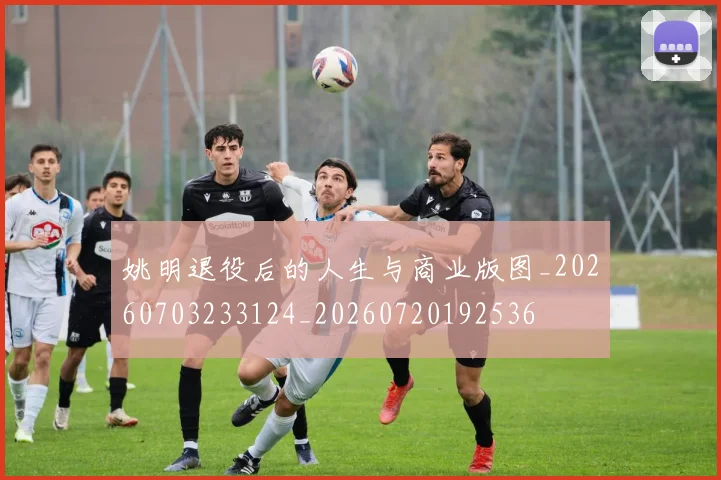 姚明退役后的人生与商业版图_20260703233124_20260720192536